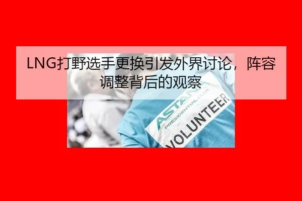 LNG打野选手更换引发外界讨论，阵容调整背后的观察